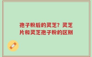 孢子粉后的灵芝？灵芝片和灵芝孢子粉的区别