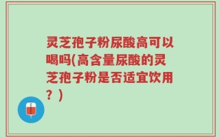 灵芝孢子粉尿酸高可以喝吗(高含量尿酸的灵芝孢子粉是否适宜饮用？)