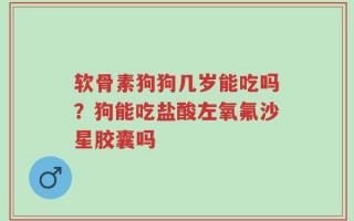 软骨素狗狗几岁能吃吗？狗能吃盐酸左氧氟沙星胶囊吗