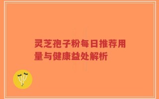 灵芝孢子粉每日推荐用量与健康益处解析