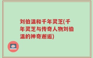 刘伯温和千年灵芝(千年灵芝与传奇人物刘伯温的神奇邂逅)