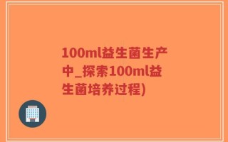 100ml益生菌生产中_探索100ml益生菌培养过程)