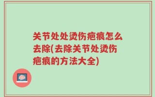 关节处处烫伤疤痕怎么去除(去除关节处烫伤疤痕的方法大全)