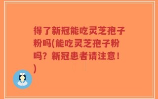 得了新冠能吃灵芝孢子粉吗(能吃灵芝孢子粉吗？新冠患者请注意！)