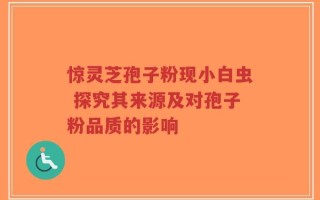 惊灵芝孢子粉现小白虫 探究其来源及对孢子粉品质的影响