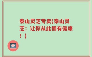 泰山灵芝专卖(泰山灵芝：让你从此拥有健康！)