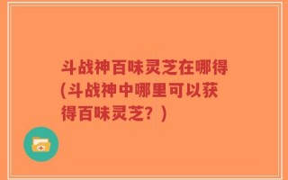 斗战神百味灵芝在哪得(斗战神中哪里可以获得百味灵芝？)