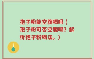 孢子粉能空腹喝吗 (孢子粉可否空腹喝？解析孢子粉喝法。)
