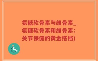 氨糖软骨素与维骨素_氨糖软骨素和维骨素：关节保健的黄金搭档)
