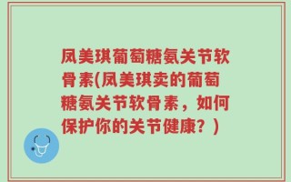 凤美琪葡萄糖氨关节软骨素(凤美琪卖的葡萄糖氨关节软骨素，如何保护你的关节健康？)