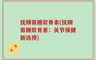 抚顺氨糖软骨素(抚顺氨糖软骨素：关节保健新选择)