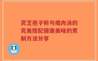 灵芝孢子粉与瘦肉汤的完美搭配健康美味的煮制方法分享