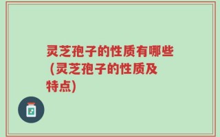 灵芝孢子的性质有哪些 (灵芝孢子的性质及特点)