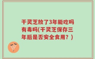干灵芝放了3年能吃吗有毒吗(干灵芝保存三年后是否安全食用？)