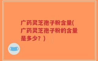 广药灵芝孢子粉含量(广药灵芝孢子粉的含量是多少？)