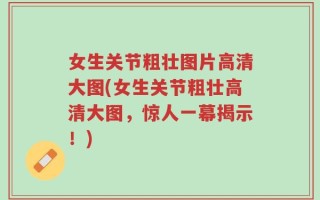 女生关节粗壮图片高清大图(女生关节粗壮高清大图，惊人一幕揭示！)