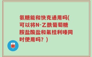 氨糖能和快克通用吗(可以将N-乙酰葡萄糖胺盐酸盐和氟桂利嗪同时使用吗？)