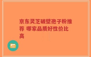 京东灵芝破壁孢子粉推荐 哪家品质好性价比高