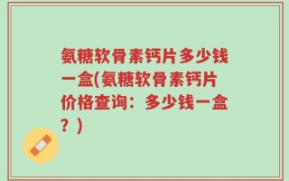 氨糖软骨素钙片多少钱一盒(氨糖软骨素钙片价格查询：多少钱一盒？)