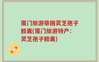 厦门旅游带回灵芝孢子胶囊(厦门旅游特产：灵芝孢子胶囊)