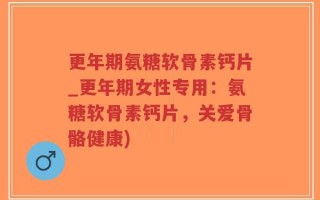 更年期氨糖软骨素钙片_更年期女性专用：氨糖软骨素钙片，关爱骨骼健康)
