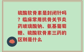 硫酸软骨素是封闭针吗？临床常用抗骨关节炎药玻璃酸钠、氨基葡萄糖、硫酸软骨素三药的区别是什么