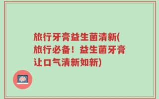 旅行牙膏益生菌清新(旅行必备！益生菌牙膏让口气清新如新)