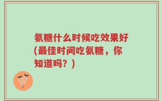 氨糖什么时候吃效果好(最佳时间吃氨糖，你知道吗？)