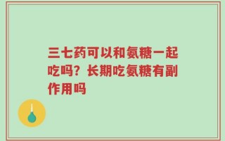 三七药可以和氨糖一起吃吗？长期吃氨糖有副作用吗