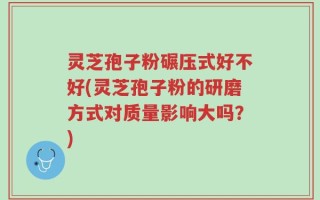 灵芝孢子粉碾压式好不好(灵芝孢子粉的研磨方式对质量影响大吗？)