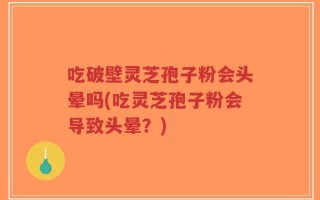 吃破壁灵芝孢子粉会头晕吗(吃灵芝孢子粉会导致头晕？)