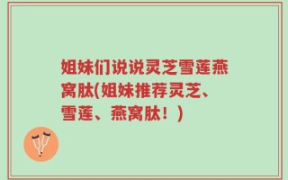 姐妹们说说灵芝雪莲燕窝肽(姐妹推荐灵芝、雪莲、燕窝肽！)