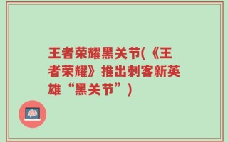 王者荣耀黑关节(《王者荣耀》推出刺客新英雄“黑关节”)