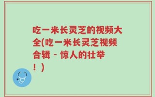 吃一米长灵芝的视频大全(吃一米长灵芝视频合辑 - 惊人的壮举！)