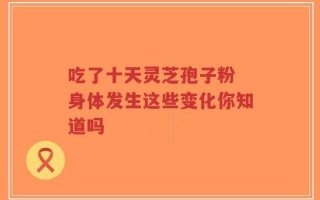 吃了十天灵芝孢子粉 身体发生这些变化你知道吗
