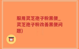 服用灵芝孢子粉黑便_灵芝孢子粉改善黑便问题)