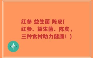 红参 益生菌 陈皮(红参、益生菌、陈皮，三种食材助力健康！)