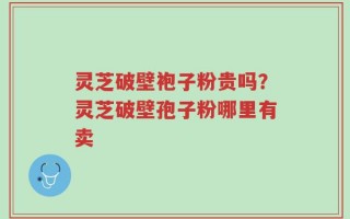 灵芝破壁袍子粉贵吗？灵芝破壁孢子粉哪里有卖
