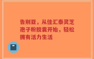 告别亚，从佳汇泰灵芝孢子粉胶囊开始，轻松拥有活力生活