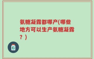 氨糖凝露都哪产(哪些地方可以生产氨糖凝露？)