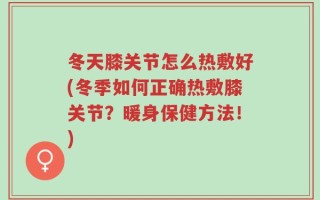 冬天膝关节怎么热敷好(冬季如何正确热敷膝关节？暖身保健方法！)