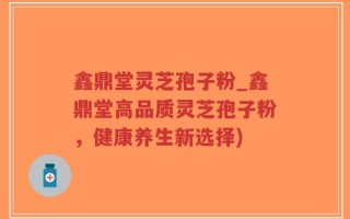 鑫鼎堂灵芝孢子粉_鑫鼎堂高品质灵芝孢子粉，健康养生新选择)