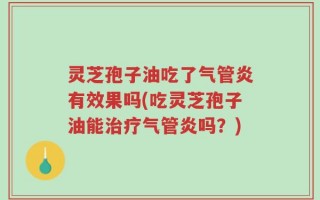 灵芝孢子油吃了气管炎有效果吗(吃灵芝孢子油能治疗气管炎吗？)