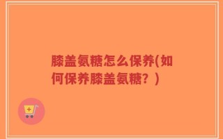 膝盖氨糖怎么保养(如何保养膝盖氨糖？)