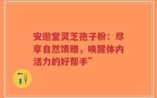 安遨堂灵芝孢子粉：尽享自然馈赠，唤醒体内活力的好帮手”