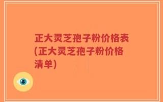 正大灵芝孢子粉价格表(正大灵芝孢子粉价格清单)