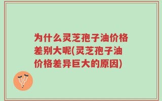 为什么灵芝孢子油价格差别大呢(灵芝孢子油价格差异巨大的原因)