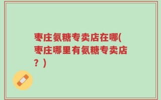 枣庄氨糖专卖店在哪(枣庄哪里有氨糖专卖店？)