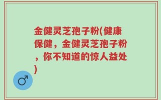 金健灵芝孢子粉(健康保健，金健灵芝孢子粉，你不知道的惊人益处)