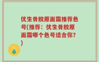 优生骨胶原面霜推荐色号(推荐：优生骨胶原面霜哪个色号适合你？)